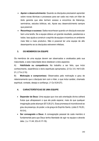 140
 Apoiar o desenvolvimento: Quando os discípulos precisarem aprender
sobre novas técnicas e processos para ser cada vez mais um líder de
êxito garanta que eles tenham acesso a encontros de liderança,
seminários, estudos bíblicos, etc. Apoie seu desenvolvimento sempre
que possível.
 Reconheça o sucesso: Saiba reconhecer quando um discípulo executar
bem uma tarefa. Se a equipe obteve um grande resultado, parabenize a
todos. Isso ajuda a construir o espírito de equipe e incentiva um ambiente
mais feliz e mais produtivo. Não é possível ter uma equipe de alto
desempenho se os discípulos estiverem infelizes.
3. OS MEMBROS DA EQUIPE
Os membros de uma equipe devem ser observados e analisados pela sua
maturidade, e esta maturidade deve obedecer a dois aspectos:
A) Habilidade ou competência: No trabalho a ser feito, que inclui
conhecimento, experiência e dons espirituais apropriados, (2 Co 3:5; Hb13:20-
21; 2 Tm 2:15)
B) Motivação e compromisso: Observados pela motivação e grau de
relacionamento que o discípulo tem com o líder, o que inclui caráter, chamado
espiritual, vontade, desejo e confiança. (1 Co 9:24-27).
4. CARACTERÍSTICAS DE UMA EQUIPE
 Depender de Deus: Uma equipe que vive sob orientação divina colherá
frutos que ultrapassam o que ela pode esperar, mais do que qualquer
imaginação pode alcançar (Ef 3:20,21). Essa promessa é incondicional ao
grau da presença, do poder, e da graça do Espírito Santo. (João 5:19,20,;
At 6:4).
 Ser consagrado a Deus: A consagração pessoal de cada membro é
fundamental para que Deus tenha liberdade de agir na equipe e através
dela. ( Lv 11:44; 2Co 6:17-18).
 
