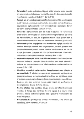 141
 Ter unção: A unção quebra jugo. Quando o líder tem uma unção especial
em seu ministério, toda equipe compartilha dela. Os dons espirituais são
reconhecidos e usados. (I Jo 2:20 / I Co 12:8-10).
 Possuir um propósito em comum: Nenhuma comunhão genuína pode
existir na equipe, sem que seus liderados concordem entre si. Para isso,
os propósitos e planejamento, bem como objetivos e estratégias devem
ser claros e compartilhados. (Am 3:3; Jo14:3).
 Ter união e compromisso com os alvos da equipe: Na equipe deve
existir a força e motivação que o companheirismo providência. Se existe
de individualismo, ou seja, se as pessoas fazem o que querem sem o
conhecimento do líder, isso deve ser constatado e combatido. (Ec 9:4-12).
 Ter clareza quanto ao papel de cada membro na equipe: Quando um
membro da equipe não tem uma função definida, aqueles que têm uma
personalidade mais passiva podem sentir-se desmotivado e até sair da
equipe; já aqueles que possuem uma personalidade mais fortes e são
mais ativos pode humilhar os outros membros. (Ef 4:11,12).
 Experimentar graça e poder nos dons espirituais: Os dons espirituais
ajudam a esclarecer os papéis de cada membro. para isso é necessário
elaborar um resumo desses dons, relacionando-os a cada membros da
equipe. (1 Co 12:28
 Identificar o papel de cada membro da equipe com seus talentos e
personalidade: O talento é um padrão de pensamento, sentimento ou
comportamento que se repete naturalmente. Pode ser identificado pelos
anseios do coração, aprendizagem rápida, prazer e reações espontâneas.
Deus nos criou para sentirmos imenso prazer naquilo em que fazemos e
ter um propósito de vida de forma intensa.
 Mostrar eficácia nas reuniões: Equipe precisa ser eficiente em suas
reuniões. O tempo dos membros de uma equipe é o recurso mais
precioso. Não se pode menosprezar isso e gastar tal recurso como se
fosse inesgotável.
 Mutualidade: Na prestação de contas e rendimentos, e na tomada de
decisões (Líder + Membros). 1 Co 12:25
 