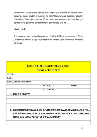 143
cansaremos, porém juntos iremos mais longe, pois quando um cansar, quem
estiver ao lado o ajudará e motivará na caminhada rumo ao sucesso. Ganhar,
Consolidar, Discipular e enviar. É isso que nos motiva a ser fruto fiel que
permanece e gera fruto também fiel que permanece, (Hb 12:1).
CONCLUSÃO
A equipe é a base para realizarmos os projetos de Deus com sucesso. Tenha
uma equipe modelo e seja você mesmo um modelo para sua equipe em nome
de Jesus.
ESCOLA BÍBLICA GETSÊMANI-EBGET
ESCOLA DE LÍDERES
NOME:
DATA:
LOCAL: IGET IRANDUBA
MÓDULO II NOTA:
ATIVIDADE
1- O QUE É EQUIPE?
2- OS MEMBROS DE UMA EQUIPE DEVEM SER OBSERVADOS E ANALISADOS PELA
SUA MATURIDADE, E ESTA MATURIDADE DEVE OBEDECER DOIS ASPECTOS.
QUAIS SÃO ESSES ASPECTOS OU QUALIDADES?
 