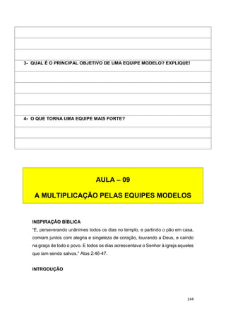 144
INSPIRAÇÃO BÍBLICA
“E, perseverando unânimes todos os dias no templo, e partindo o pão em casa,
comiam juntos com alegria e singeleza de coração, louvando a Deus, e caindo
na graça de todo o povo. E todos os dias acrescentava o Senhor à igreja aqueles
que iam sendo salvos.” Atos 2:46-47.
INTRODUÇÃO
3- QUAL É O PRINCIPAL OBJETIVO DE UMA EQUIPE MODELO? EXPLIQUE!
4- O QUE TORNA UMA EQUIPE MAIS FORTE?
AULA – 09
A MULTIPLICAÇÃO PELAS EQUIPES MODELOS
 