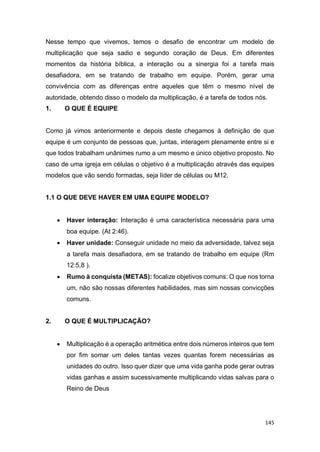 145
Nesse tempo que vivemos, temos o desafio de encontrar um modelo de
multiplicação que seja sadio e segundo coração de Deus. Em diferentes
momentos da história bíblica, a interação ou a sinergia foi a tarefa mais
desafiadora, em se tratando de trabalho em equipe. Porém, gerar uma
convivência com as diferenças entre aqueles que têm o mesmo nível de
autoridade, obtendo disso o modelo da multiplicação, é a tarefa de todos nós.
1. O QUE É EQUIPE
Como já vimos anteriormente e depois deste chegamos à definição de que
equipe é um conjunto de pessoas que, juntas, interagem plenamente entre si e
que todos trabalham unânimes rumo a um mesmo e único objetivo proposto. No
caso de uma igreja em células o objetivo é a multiplicação através das equipes
modelos que vão sendo formadas, seja líder de células ou M12.
1.1 O QUE DEVE HAVER EM UMA EQUIPE MODELO?
 Haver interação: Interação é uma característica necessária para uma
boa equipe. (At 2:46).
 Haver unidade: Conseguir unidade no meio da adversidade, talvez seja
a tarefa mais desafiadora, em se tratando de trabalho em equipe (Rm
12:5,8 ).
 Rumo à conquista (METAS): focalize objetivos comuns: O que nos torna
um, não são nossas diferentes habilidades, mas sim nossas convicções
comuns.
2. O QUE É MULTIPLICAÇÃO?
 Multiplicação é a operação aritmética entre dois números inteiros que tem
por fim somar um deles tantas vezes quantas forem necessárias as
unidades do outro. Isso quer dizer que uma vida ganha pode gerar outras
vidas ganhas e assim sucessivamente multiplicando vidas salvas para o
Reino de Deus
 