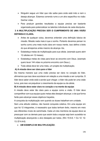 146
 Ninguém segue um líder que não saiba para onde está indo e nem o
deseja alcançar. Estamos correndo rumo a um alvo específico na visão:
Ganhar vidas.
 Para produzir grandes resultados a equipe precisa ser bastante
organizada para potencializar os talentos individuais de cada discípulos.
3 A MULTIPLICAÇÃO PRECISA SER O CUMPRIMENTO DE UMA VISÃO
DEFINIDA E CLARA.
 Antes de qualquer coisa, devemos entender uma definição básica de
missão. Missão nada mais é que o sonho. Portanto devemos pensar no
sonho como uma meta muito clara em nossa mente, isso define o êxito
do que almejamos antes mesmo de alcança- lós.
 Estabeleça metas de multiplicação para sua célula. (exemplo quero abrir
12 células em 12 meses).
 Estabeleça metas de vidas para levar ao encontro com Deus. (exemplo
quero levar 144 vidas no próximo encontro com Deus.).
 Toda célula deve ter uma meta, um projeto de multiplicação.
A) A missão deve ser clara para o líder
Da mesma maneira que uma visão precisa ser clara no coração do líder,
afirmamos que isso deve acontecer em relação a uma missão a ser cumprida. O
líder deve saber onde está e aonde quer chegar. o líder não pode ter uma visão
turva, pois isso vai prejudicar o crescimento da equipe ou da célula.
B) A missão deve estar clara no coração e na mente da equipe
A missão deve estar tão clara para a equipe como a visão. O líder deve
compartilhar com sua equipe quais metas eles desejam alcançar, e de que forma
farão para alcançar esses objetivos traçados.
A conquista da multiplicação vem quando os dozes trabalham em unidade.
Sem uma atitude coletiva, não haverá conquista coletiva. Em uma equipe em
que há 12 integrantes, é necessário que todos tenham êxito, mesmo em meio
aos diferentes níveis de caminhada. Cada um dos membros da equipe deve se
preocupar com os demais para que assim toda a equipe seja bem sucedida na
multiplicação alcançando o alvo desejado por todos. (Rm 15:5-6; 1 Co 12: 12-
13; Ef 4:4-6)
 UM EXEMPLO DE MULTIPLICAÇÃO:
 