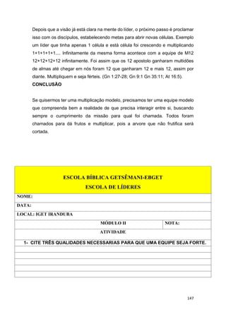147
Depois que a visão já está clara na mente do líder, o próximo passo é proclamar
isso com os discípulos, estabelecendo metas para abrir novas células. Exemplo
um líder que tinha apenas 1 célula e está célula foi crescendo e multiplicando
1+1+1+1+1.... Infinitamente da mesma forma acontece com a equipe de M12
12+12+12+12 infinitamente. Foi assim que os 12 apostolo ganharam multidões
de almas até chegar em nós foram 12 que ganharam 12 e mais 12, assim por
diante. Multipliquem e seja férteis. (Gn 1:27-28; Gn 9:1 Gn 35:11; At 16:5).
CONCLUSÃO
Se quisermos ter uma multiplicação modelo, precisamos ter uma equipe modelo
que compreenda bem a realidade de que precisa interagir entre si, buscando
sempre o cumprimento da missão para qual foi chamada. Todos foram
chamados para dá frutos e multiplicar, pois a arvore que não frutifica será
cortada.
ESCOLA BÍBLICA GETSÊMANI-EBGET
ESCOLA DE LÍDERES
NOME:
DATA:
LOCAL: IGET IRANDUBA
MÓDULO II NOTA:
ATIVIDADE
1- CITE TRÊS QUALIDADES NECESSARIAS PARA QUE UMA EQUIPE SEJA FORTE.
 
