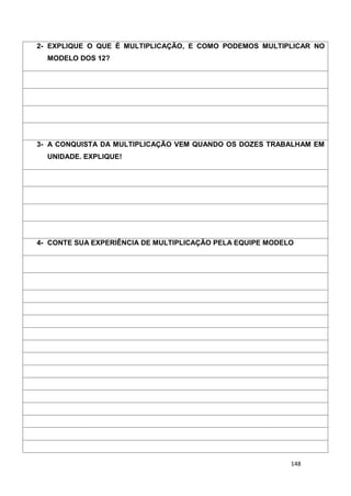 148
2- EXPLIQUE O QUE É MULTIPLICAÇÃO, E COMO PODEMOS MULTIPLICAR NO
MODELO DOS 12?
3- A CONQUISTA DA MULTIPLICAÇÃO VEM QUANDO OS DOZES TRABALHAM EM
UNIDADE. EXPLIQUE!
4- CONTE SUA EXPERIÊNCIA DE MULTIPLICAÇÃO PELA EQUIPE MODELO
 
