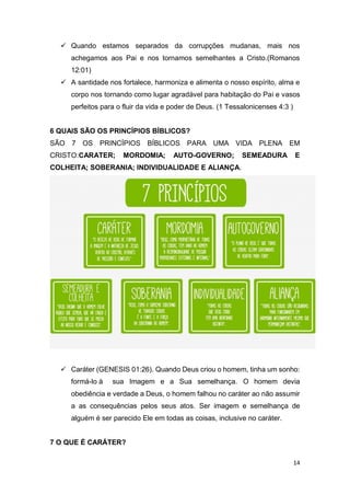 14
 Quando estamos separados da corrupções mudanas, mais nos
achegamos aos Pai e nos tornamos semelhantes a Cristo.(Romanos
12:01)
 A santidade nos fortalece, harmoniza e alimenta o nosso espírito, alma e
corpo nos tornando como lugar agradável para habitação do Pai e vasos
perfeitos para o fluir da vida e poder de Deus. (1 Tessalonicenses 4:3 )
6 QUAIS SÃO OS PRINCÍPIOS BÍBLICOS?
SÃO 7 OS PRINCÍPIOS BÍBLICOS PARA UMA VIDA PLENA EM
CRISTO:CARATER; MORDOMIA; AUTO-GOVERNO; SEMEADURA E
COLHEITA; SOBERANIA; INDIVIDUALIDADE E ALIANÇA.
 Caráter (GENESIS 01:26). Quando Deus criou o homem, tinha um sonho:
formá-lo à sua Imagem e a Sua semelhança. O homem devia
obediência e verdade a Deus, o homem falhou no caráter ao não assumir
a as consequências pelos seus atos. Ser imagem e semelhança de
alguém é ser parecido Ele em todas as coisas, inclusive no caráter.
7 O QUE É CARÁTER?
 