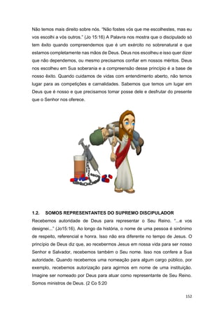 152
Não temos mais direito sobre nós. “Não fostes vós que me escolhestes, mas eu
vos escolhi a vós outros.” (Jo 15:16) A Palavra nos mostra que o discipulado só
tem êxito quando compreendemos que é um exército no sobrenatural e que
estamos completamente nas mãos de Deus. Deus nos escolheu e isso quer dizer
que não dependemos, ou mesmo precisamos confiar em nossos méritos. Deus
nos escolheu em Sua soberania e a compreensão desse princípio é a base de
nosso êxito. Quando cuidamos de vidas com entendimento aberto, não temos
lugar para as competições e carnalidades. Sabemos que temos um lugar em
Deus que é nosso e que precisamos tomar posse dele e desfrutar do presente
que o Senhor nos oferece.
1.2. SOMOS REPRESENTANTES DO SUPREMO DISCIPULADOR
Recebemos autoridade de Deus para representar o Seu Reino. “...e vos
designei...” (Jo15:16). Ao longo da história, o nome de uma pessoa é sinônimo
de respeito, referencial e honra. Isso não era diferente no tempo de Jesus. O
princípio de Deus diz que, ao recebermos Jesus em nossa vida para ser nosso
Senhor e Salvador, recebemos também o Seu nome. Isso nos confere a Sua
autoridade. Quando recebemos uma nomeação para algum cargo público, por
exemplo, recebemos autorização para agirmos em nome de uma instituição.
Imagine ser nomeado por Deus para atuar como representante de Seu Reino.
Somos ministros de Deus. (2 Co 5:20
 