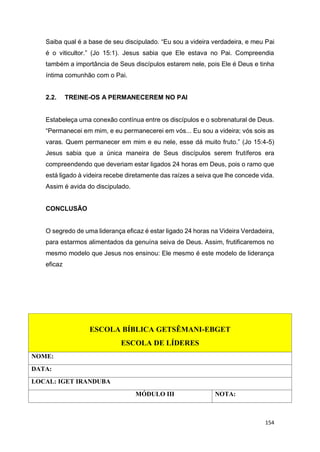 154
Saiba qual é a base de seu discipulado. “Eu sou a videira verdadeira, e meu Pai
é o viticultor.” (Jo 15:1). Jesus sabia que Ele estava no Pai. Compreendia
também a importância de Seus discípulos estarem nele, pois Ele é Deus e tinha
íntima comunhão com o Pai.
2.2. TREINE-OS A PERMANECEREM NO PAI
Estabeleça uma conexão contínua entre os discípulos e o sobrenatural de Deus.
“Permanecei em mim, e eu permanecerei em vós... Eu sou a videira; vós sois as
varas. Quem permanecer em mim e eu nele, esse dá muito fruto.” (Jo 15:4-5)
Jesus sabia que a única maneira de Seus discípulos serem frutíferos era
compreendendo que deveriam estar ligados 24 horas em Deus, pois o ramo que
está ligado à videira recebe diretamente das raízes a seiva que lhe concede vida.
Assim é avida do discipulado.
CONCLUSÃO
O segredo de uma liderança eficaz é estar ligado 24 horas na Videira Verdadeira,
para estarmos alimentados da genuína seiva de Deus. Assim, frutificaremos no
mesmo modelo que Jesus nos ensinou: Ele mesmo é este modelo de liderança
eficaz
ESCOLA BÍBLICA GETSÊMANI-EBGET
ESCOLA DE LÍDERES
NOME:
DATA:
LOCAL: IGET IRANDUBA
MÓDULO III NOTA:
 