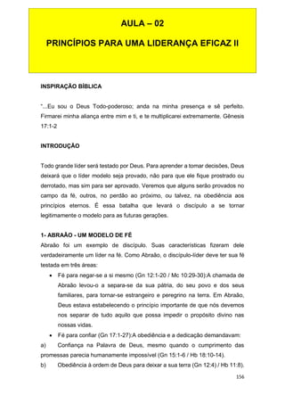 156
INSPIRAÇÃO BÍBLICA
“...Eu sou o Deus Todo-poderoso; anda na minha presença e sê perfeito.
Firmarei minha aliança entre mim e ti, e te multiplicarei extremamente. Gênesis
17:1-2
INTRODUÇÃO
Todo grande líder será testado por Deus. Para aprender a tomar decisões, Deus
deixará que o líder modelo seja provado, não para que ele fique prostrado ou
derrotado, mas sim para ser aprovado. Veremos que alguns serão provados no
campo da fé, outros, no perdão ao próximo, ou talvez, na obediência aos
princípios eternos. É essa batalha que levará o discípulo a se tornar
legitimamente o modelo para as futuras gerações.
1- ABRAÃO - UM MODELO DE FÉ
Abraão foi um exemplo de discípulo. Suas características fizeram dele
verdadeiramente um líder na fé. Como Abraão, o discípulo-líder deve ter sua fé
testada em três áreas:
 Fé para negar-se a si mesmo (Gn 12:1-20 / Mc 10:29-30):A chamada de
Abraão levou-o a separa-se da sua pátria, do seu povo e dos seus
familiares, para tornar-se estrangeiro e peregrino na terra. Em Abraão,
Deus estava estabelecendo o princípio importante de que nós devemos
nos separar de tudo aquilo que possa impedir o propósito divino nas
nossas vidas.
 Fé para confiar (Gn 17:1-27):A obediência e a dedicação demandavam:
a) Confiança na Palavra de Deus, mesmo quando o cumprimento das
promessas parecia humanamente impossível (Gn 15:1-6 / Hb 18:10-14).
b) Obediência à ordem de Deus para deixar a sua terra (Gn 12:4) / Hb 11:8).
AULA – 02
PRINCÍPIOS PARA UMA LIDERANÇA EFICAZ II
 