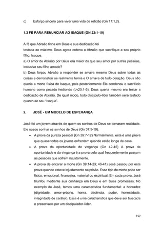157
c) Esforço sincero para viver uma vida de retidão (Gn 17:1,2).
1.3 FÉ PARA RENUNCIAR AO ISAQUE (GN 22:1-19)
A fé que Abraão tinha em Deus e sua dedicação foi
testada ao máximo. Deus agora ordena a Abraão que sacrifique a seu próprio
filho, Isaque.
a) O amor de Abraão por Deus era maior do que seu amor por outras pessoas,
inclusive seu filho amado?
b) Deus forçou Abraão a responder se amava mesmo Deus sobre todas as
coisas e demonstrar se realmente temia e O amava de todo coração. Deus não
queria a morte física de Isaque, pois posteriormente Ele condenou o sacrifício
humano como pecado hediondo (Lv20:1-5). Deus queria mesmo era testar a
dedicação de Abraão. De igual modo, todo discípulo-líder também será testado
quanto ao seu “Isaque”.
2. JOSÉ - UM MODELO DE ESPERANÇA
José foi um jovem através de quem os sonhos de Deus se tornaram realidade.
Ele ousou sonhar os sonhos de Deus (Gn 37:5-10).
 A prova da pureza pessoal (Gn 39:7-12) Normalmente, esta é uma prova
que quase todos os jovens enfrentam quando estão longe de casa.
 A prova da oportunidade de vingança (Gn 42-45) A prova da
oportunidade e da vingança é a prova pela qual frequentemente passam
as pessoas que sofrem injustamente.
 A prova de encarar a morte (Gn 39:14-23; 40-41) José passou por esta
prova quando esteve injustamente na prisão. Esse tipo de morte pode ser
físico, emocional, financeira, material ou espiritual. Em cada prova, José
triunfou mediante sua confiança em Deus e em Suas promessas. No
exemplo de José, temos uma característica fundamental: a honradez
(dignidade, amor-próprio, honra, decência, pudor, honestidade,
integridade de caráter). Essa é uma característica que deve ser buscada
e preservada por um discipulador-líder.
 