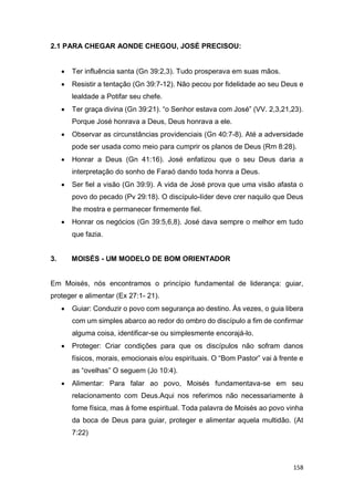158
2.1 PARA CHEGAR AONDE CHEGOU, JOSÉ PRECISOU:
 Ter influência santa (Gn 39:2,3). Tudo prosperava em suas mãos.
 Resistir a tentação (Gn 39:7-12). Não pecou por fidelidade ao seu Deus e
lealdade a Potifar seu chefe.
 Ter graça divina (Gn 39:21). “o Senhor estava com José” (VV. 2,3,21,23).
Porque José honrava a Deus, Deus honrava a ele.
 Observar as circunstâncias providenciais (Gn 40:7-8). Até a adversidade
pode ser usada como meio para cumprir os planos de Deus (Rm 8:28).
 Honrar a Deus (Gn 41:16). José enfatizou que o seu Deus daria a
interpretação do sonho de Faraó dando toda honra a Deus.
 Ser fiel a visão (Gn 39:9). A vida de José prova que uma visão afasta o
povo do pecado (Pv 29:18). O discípulo-líder deve crer naquilo que Deus
lhe mostra e permanecer firmemente fiel.
 Honrar os negócios (Gn 39:5,6,8). José dava sempre o melhor em tudo
que fazia.
3. MOISÉS - UM MODELO DE BOM ORIENTADOR
Em Moisés, nós encontramos o princípio fundamental de liderança: guiar,
proteger e alimentar (Ex 27:1- 21).
 Guiar: Conduzir o povo com segurança ao destino. Às vezes, o guia libera
com um simples abarco ao redor do ombro do discípulo a fim de confirmar
alguma coisa, identificar-se ou simplesmente encorajá-lo.
 Proteger: Criar condições para que os discípulos não sofram danos
físicos, morais, emocionais e/ou espirituais. O “Bom Pastor” vai à frente e
as “ovelhas” O seguem (Jo 10:4).
 Alimentar: Para falar ao povo, Moisés fundamentava-se em seu
relacionamento com Deus.Aqui nos referimos não necessariamente à
fome física, mas à fome espiritual. Toda palavra de Moisés ao povo vinha
da boca de Deus para guiar, proteger e alimentar aquela multidão. (At
7:22)
 
