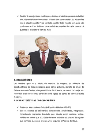 15
 Caráter é o conjunto de qualidades, defeitos e hábitos que cada indivíduo
tem. Geralmente ouvimos dizer: “Fulano tem bom caráter” ou “Quem faz
isso é alguém caráter.” Na verdade, caráter todo mundo tem, pois são
qualidades e / ou defeitos, características próprias de cada pessoa. A
questão é: o caráter é bom ou mau.
7.1 MAU CARÁTER
De maneira geral é o hábito da mentira, do engano, da rebeldia, da
desobediência, da falta de respeito para com o próximo, da falta do amor, da
falta de temor do Senhor, da agressividade da violência, de roubo, da inveja, etc.
Podemos dizer que o mau-caratismo está ligado as obras da carne (Gálatas
5:16-21).
7.2 CARACTERÍSTICAS DO BOM CARÁTER
 Podemos associa-lo ao fruto do Espírito (Gálatas 5:22-23)
 São os hábitos de obediência, cordialidade, amabilidade, integridade,
honestidade, mansidão, bondade, paz, alegria, amor, verdade, justiça,
retidão em tudo o que faz. Esse deve ser o caráter do cristão, de alguém
que conhece a Jesus e procura viver segundo a Palavra de Deus.
 