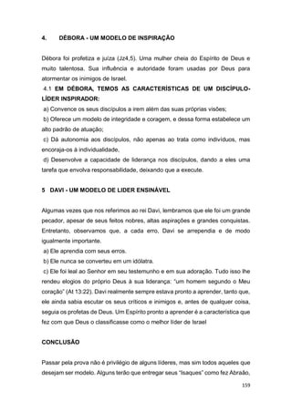 159
4. DÉBORA - UM MODELO DE INSPIRAÇÃO
Débora foi profetiza e juíza (Jz4,5). Uma mulher cheia do Espírito de Deus e
muito talentosa. Sua influência e autoridade foram usadas por Deus para
atormentar os inimigos de Israel.
4.1 EM DÉBORA, TEMOS AS CARACTERÍSTICAS DE UM DISCÍPULO-
LÍDER INSPIRADOR:
a) Convence os seus discípulos a irem além das suas próprias visões;
b) Oferece um modelo de integridade e coragem, e dessa forma estabelece um
alto padrão de atuação;
c) Dá autonomia aos discípulos, não apenas ao trata como indivíduos, mas
encoraja-os à individualidade,
d) Desenvolve a capacidade de liderança nos discípulos, dando a eles uma
tarefa que envolva responsabilidade, deixando que a execute.
5 DAVI - UM MODELO DE LIDER ENSINÁVEL
Algumas vezes que nos referimos ao rei Davi, lembramos que ele foi um grande
pecador, apesar de seus feitos nobres, altas aspirações e grandes conquistas.
Entretanto, observamos que, a cada erro, Davi se arrependia e de modo
igualmente importante.
a) Ele aprendia com seus erros.
b) Ele nunca se converteu em um idólatra.
c) Ele foi leal ao Senhor em seu testemunho e em sua adoração. Tudo isso lhe
rendeu elogios do próprio Deus à sua liderança: “um homem segundo o Meu
coração” (At 13:22). Davi realmente sempre estava pronto a aprender, tanto que,
ele ainda sabia escutar os seus críticos e inimigos e, antes de qualquer coisa,
seguia os profetas de Deus. Um Espírito pronto a aprender é a característica que
fez com que Deus o classificasse como o melhor líder de Israel
CONCLUSÃO
Passar pela prova não é privilégio de alguns líderes, mas sim todos aqueles que
desejam ser modelo. Alguns terão que entregar seus “Isaques” como fez Abraão,
 