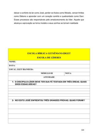 160
deixar o conforto do lar como José, perder os títulos como Moisés, vencer limites
como Débora e aprender com um coração contrito e quebrantado como Davi.
Esses processos são responsáveis pelo amadurecimento do líder. Aquele que
alcança a aprovação se torna modelo e seus sonhos se tornam realidade
ESCOLA BÍBLICA GETSÊMANI-EBGET
ESCOLA DE LÍDERES
NOME:
DATA:
LOCAL: IGET IRANDUBA
MÓDULO III NOTA:
ATIVIDADE
1- O DISCIPULO-LÍDER DEVE TER SUA FÉ TESTADA EM TRÊS ÁREAS. QUAIS
SÃOS ESSAS ÁREAS?
2- NO EGITO JOSÉ ENFRENTOU TRÊS GRANDES PROVAS. QUAIS FORAM?
 
