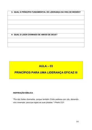 161
INSPIRAÇÃO BÍBLICA
“Pra isto fostes chamados, porque também Cristo padeceu por vós, deixando-
vos o exemplo, para que sigais as suas pisadas.” I Pedro 2:21
3- QUAL O PRÍNCIPIO FUNDAMENTAL DE LIDERANÇA NA VIDA DE MOISÉS?
4- QUAL O LIDER CHAMADO DE AMIGO DE DEUS?
AULA – 03
PRINCÍPIOS PARA UMA LIDERANÇA EFICAZ III
 