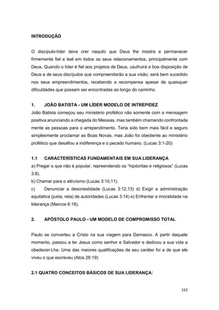 162
INTRODUÇÃO
O discípulo-líder deve crer naquilo que Deus lhe mostra e permanecer
firmemente fiel e leal em todos os seus relacionamentos, principalmente com
Deus. Quando o líder é fiel aos projetos de Deus, usufruirá a boa disposição de
Deus e de seus discípulos que compreenderão a sua visão; será bem sucedido
nos seus empreendimentos, recebendo a recompensa apesar de quaisquer
dificuldades que possam ser encontradas ao longo do caminho.
1. JOÃO BATISTA - UM LÍDER MODELO DE INTREPIDEZ
João Batista começou seu ministério profético não somente com a mensagem
positiva anunciando a chegada do Messias, mas também chamando confrontada
mente as pessoas para o arrependimento. Teria sido bem mais fácil e seguro
simplesmente proclamar as Boas Novas, mas João foi obediente ao ministério
profético que desafiou a indiferença e o pecado humano. (Lucas 3:1-20)
1.1 CARACTERÍSTICAS FUNDAMENTAIS EM SUA LIDERANÇA
a) Pregar o que não é popular, repreendendo os “hipócritas e religiosos” (Lucas
3:8).
b) Chamar para o altruísmo (Lucas 3:10,11).
c) Denunciar a desonestidade (Lucas 3:12,13) d) Exigir a administração
equitativa (justa, reta) de autoridades (Lucas 3:14) e) Enfrentar a imoralidade na
liderança (Marcos 6:18).
2. APÓSTOLO PAULO - UM MODELO DE COMPROMISSO TOTAL
Paulo se converteu a Cristo na sua viagem para Damasco. A partir daquele
momento, passou a ter Jesus como senhor e Salvador e dedicou a sua vida a
obedecer-Lhe. Uma das maiores qualificações de seu caráter foi a de que ele
viveu o que escreveu (Atos 26:19)
2.1 QUATRO CONCEITOS BÁSICOS DE SUA LIDERANÇA:
 