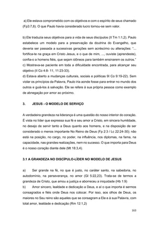 163
a) Ele estava comprometido com os objetivos e com o espírito de seus chamado
(Fp3:7,8). O que Paulo havia considerado lucro tornou-se sem valor.
b) Ele traduzia seus objetivos para a vida de seus discípulos (II Tm 1:1,2). Paulo
estabelece um modelo para a preservação da doutrina do Evangelho, que
deveria ser passada a sucessivas gerações sem acréscimo ou alterações: “...
fortifica-te na graça em Cristo Jesus, e o que de mim, ..., ouviste (aprendeste),
confia-o a homens fiéis, que sejam idôneos para também ensinarem os outros.”
c) Mostrava-se paciente em toda a dificuldade encontrada, para alcançar seu
objetivo (II Co 4:8- 11, 11:23-33).
d) Estava aberto a mudanças culturais, sociais e políticas 9I Co 9:19-22). Sem
violar os princípios da Palavra, Paulo iria aonde fosse para entrar no mundo dos
outros e guiá-los à salvação. Ele se refere à sua própria pessoa como exemplo
de abnegação por amor ao próximo.
3. JESUS - O MODELO DE SERVIÇO
A verdadeira grandeza na liderança é uma questão do nosso interior do coração.
É vista no líder que expressa sua fé e seu amor a Cristo, em sincera humildade,
no desejo de servir tanto a Deus quanto aos homens, e na disposição de ser
considerado o menos importante No Reino de Deus (Fp 2:3 / Lc 22:24-30); não
está na posição, no cargo, no poder, na influência, nos diplomas, na fama, na
capacidade, nas grandes realizações, nem no sucesso. O que importa para Deus
é o nosso coração diante dele (Mt 18:3,4).
3.1 A GRANDEZA NO DISCÍPULO-LÍDER NO MODELO DE JESUS
a) Ser grande na fé, no que é justo, no caráter santo, na sabedoria, no
autodomínio, na perseverança, no amor (Gl 5:22,23). Trata-se de termos a
grandeza de Cristo, que amou a justiça e aborreceu a iniquidade (Hb 1:9)
b) Amor sincero, lealdade e dedicação a Deus, e aí o que importa é sermos
consagrados e fiéis onde Deus nos colocar. Por isso, aos olhos de Deus, os
maiores no Seu reino são aqueles que se consagram a Ele e à sua Palavra, com
total amor, lealdade e dedicação (Rm 12:1,2)
 