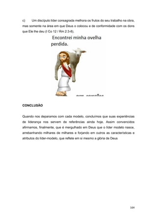 164
c) Um discípulo líder consagrada melhora os frutos do seu trabalho na obra,
mas somente na área em que Deus o colocou e de conformidade com os dons
que Ele lhe deu (I Co 12 / Rm 2:3-8).
CONCLUSÃO
Quando nos deparamos com cada modelo, concluímos que suas experiências
de liderança nos servem de referências ainda hoje. Assim convencidos
afirmamos, finalmente, que é mergulhado em Deus que o líder modelo nasce,
arrebanhando milhares de milhares e forjando em outros as características e
atributos do líder-modelo, que reflete em si mesmo a glória de Deus
 