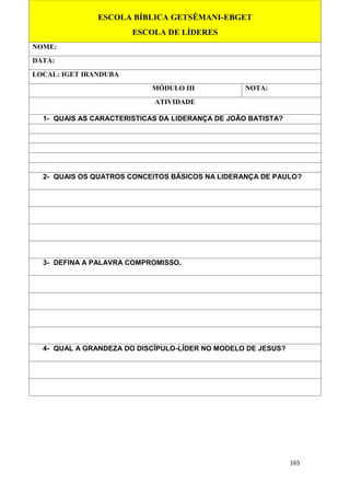 165
ESCOLA BÍBLICA GETSÊMANI-EBGET
ESCOLA DE LÍDERES
NOME:
DATA:
LOCAL: IGET IRANDUBA
MÓDULO III NOTA:
ATIVIDADE
1- QUAIS AS CARACTERISTICAS DA LIDERANÇA DE JOÃO BATISTA?
2- QUAIS OS QUATROS CONCEITOS BÁSICOS NA LIDERANÇA DE PAULO?
3- DEFINA A PALAVRA COMPROMISSO.
4- QUAL A GRANDEZA DO DISCÍPULO-LÍDER NO MODELO DE JESUS?
 