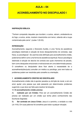 166
INSPIRAÇÃO BÍBLICA
“Tenham compaixão daqueles que duvidam; a outros, salvem, arrebatando-os
do fogo; a outros, ainda, mostrem misericórdia com temor, odiando até a roupa
contaminada pela carne”. (Judas 1:22-23).
INTRODUÇÃO
Aconselhamento, segundo o Dicionário Aurélio, é uma “forma de assistência
psicológica destinada à solução de leves desajustamentos de condutas, seja
física, ou psicológicas”. Se usarmos esta definição para aconselhamento cristão,
poderíamos definir como uma forma de assistência espiritual, física e psicológica
destinada à solução de desvios de conduta aos quais chamamos de pecado,
bem como desajustes emocionais e motivacionais em uma determinada pessoa.
O conselheiro ou discipulador deve ficar atento à necessidade de o
aconselhando(discípulo) consultar um médico ou psicólogo, pois nem todos os
problemas podem ser resolvidos pelo conselho ou orientação.
1 ACONSELHAMENTO CRISTÃO NO DISCIPULADO
Aconselhamento cristão não é apontar pecados ou dá lição de moral, e sim em
amor ajudar uma pessoa que está passando por determinados problemas
sugerindo o que deve ser feito para resolver tal situação.
1.1 O aconselhamento cristão precisa:
A) realizado por um Cristão: Para ser um aconselhamento Cristão ele
precisa ser realizado por um cristão que tenha pleno conhecimento das
Escrituras Sagradas
B) Ser centrado em Jesus Cristo: Jesus é o caminho, a verdade e a vida
(Jo 14:6). Em suas palavras há conselhos para toda e qualquer situação.
AULA – 04
ACONSELHAMENTO NO DISCIPULADO I
 