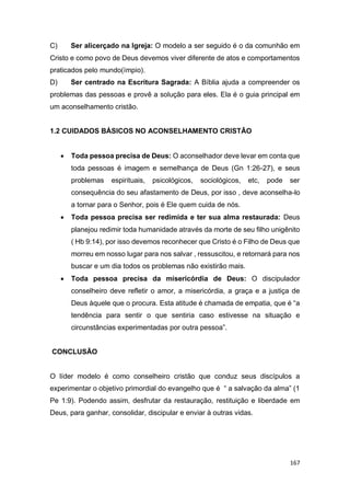 167
C) Ser alicerçado na Igreja: O modelo a ser seguido é o da comunhão em
Cristo e como povo de Deus devemos viver diferente de atos e comportamentos
praticados pelo mundo(ímpio).
D) Ser centrado na Escritura Sagrada: A Bíblia ajuda a compreender os
problemas das pessoas e provê a solução para eles. Ela é o guia principal em
um aconselhamento cristão.
1.2 CUIDADOS BÁSICOS NO ACONSELHAMENTO CRISTÃO
 Toda pessoa precisa de Deus: O aconselhador deve levar em conta que
toda pessoas é imagem e semelhança de Deus (Gn 1:26-27), e seus
problemas espirituais, psicológicos, sociológicos, etc, pode ser
consequência do seu afastamento de Deus, por isso , deve aconselha-lo
a tornar para o Senhor, pois é Ele quem cuida de nós.
 Toda pessoa precisa ser redimida e ter sua alma restaurada: Deus
planejou redimir toda humanidade através da morte de seu filho unigênito
( Hb 9:14), por isso devemos reconhecer que Cristo é o Filho de Deus que
morreu em nosso lugar para nos salvar , ressuscitou, e retornará para nos
buscar e um dia todos os problemas não existirão mais.
 Toda pessoa precisa da misericórdia de Deus: O discipulador
conselheiro deve refletir o amor, a misericórdia, a graça e a justiça de
Deus àquele que o procura. Esta atitude é chamada de empatia, que é “a
tendência para sentir o que sentiria caso estivesse na situação e
circunstâncias experimentadas por outra pessoa”.
CONCLUSÃO
O líder modelo é como conselheiro cristão que conduz seus discípulos a
experimentar o objetivo primordial do evangelho que é “ a salvação da alma” (1
Pe 1:9). Podendo assim, desfrutar da restauração, restituição e liberdade em
Deus, para ganhar, consolidar, discipular e enviar à outras vidas.
 