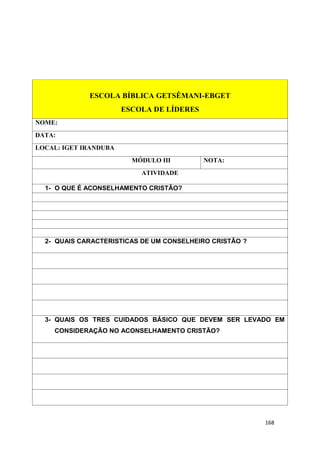 168
ESCOLA BÍBLICA GETSÊMANI-EBGET
ESCOLA DE LÍDERES
NOME:
DATA:
LOCAL: IGET IRANDUBA
MÓDULO III NOTA:
ATIVIDADE
1- O QUE É ACONSELHAMENTO CRISTÃO?
2- QUAIS CARACTERISTICAS DE UM CONSELHEIRO CRISTÃO ?
3- QUAIS OS TRES CUIDADOS BÁSICO QUE DEVEM SER LEVADO EM
CONSIDERAÇÃO NO ACONSELHAMENTO CRISTÃO?
 
