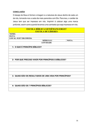 16
CONCLUSÃO
O desejo de Deus é formar a imagem e a natureza de Jesus dentro de cada um
de nós, tornando-nos a cada dia mais parecidos com Ele. Para isso, o caráter de
Jesus tem que ser impresso em nós. Imprimir é colocar algo uma marca
profunda, assim como quando levamos uma camiseta que seja impressa em nós.
ESCOLA BÍBLICA GETSÊMANI-EBGET
ESCOLA DE LÍDERES
NOME:
DATA:
LOCAL: IGET IRANDUBA
MÓDULO I NOTA:
ATIVIDADE
1- O QUE É PRINCÍPIO BÍBLICO?
2- POR QUE PRECISO VIVER POR PRINCÍPIOS O BÍBLICOS?
3- QUAIS SÃO OS RESULTADOS DE UMA VIDA POR PRINCÍPIOS?
4- QUAIS SÃO OS 7 PRINCÍPIOS BÍBLICOS?
 