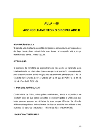 169
INSPIRAÇÃO BÍBLICA
“E apiedai-vos de alguns que estão duvidosos; e salvai alguns, arrebatando-os
do fogo; tende deles misericórdia com temor, aborrecendo até a roupa
manchada da carne”. Judas 1:22,23.
INTRUDUÇÃO
O exercício do ministério de aconselhamento não pode ser ignorado, pois,
inevitavelmente, os discípulos virão a sua procura buscando uma orientação
para suas dificuldades e uma solução para seus conflitos. (Referências: 1 Jo 1:9;
1Jo 5:18; Rm:15:1; Rm 8:14-17; Gl 5:22; Ef 1:3-14; 2Co 5:17-20; Fp 4:6-11; Hb
10:1-4;1Pe 4:9-10; Sl23:1-6).
1 POR QUE ACONSELHAR?
Como servos de Cristo, e discipulador conselheiro, temos a incumbência de
conduzir todos os que estão cansados e sobrecarregados à Cristo para que
estas pessoas possam ser aliviadas de suas cargas. Orientar, dar direção,
aconselhar faz parte da rotina diária de um líder de êxito que tem atrás de si uma
multidão. (Sl 62:5; Os 12:6; Is40:31; 1 Co 15:26; 1Co14:40; Mt 11:28).
2 QUANDO ACONSELHAR?
AULA – 05
ACONSELHAMENTO NO DISCIPULADO II
 