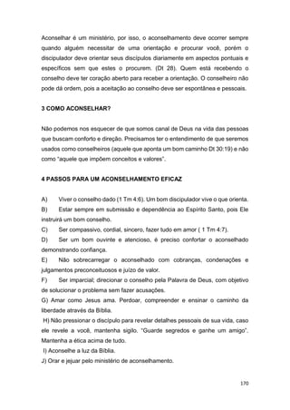 170
Aconselhar é um ministério, por isso, o aconselhamento deve ocorrer sempre
quando alguém necessitar de uma orientação e procurar você, porém o
discipulador deve orientar seus discípulos diariamente em aspectos pontuais e
específicos sem que estes o procurem. (Dt 28). Quem está recebendo o
conselho deve ter coração aberto para receber a orientação. O conselheiro não
pode dá ordem, pois a aceitação ao conselho deve ser espontânea e pessoais.
3 COMO ACONSELHAR?
Não podemos nos esquecer de que somos canal de Deus na vida das pessoas
que buscam conforto e direção. Precisamos ter o entendimento de que seremos
usados como conselheiros (aquele que aponta um bom caminho Dt 30:19) e não
como “aquele que impõem conceitos e valores”.
4 PASSOS PARA UM ACONSELHAMENTO EFICAZ
A) Viver o conselho dado (1 Tm 4:6). Um bom discipulador vive o que orienta.
B) Estar sempre em submissão e dependência ao Espírito Santo, pois Ele
instruirá um bom conselho.
C) Ser compassivo, cordial, sincero, fazer tudo em amor ( 1 Tm 4:7).
D) Ser um bom ouvinte e atencioso, é preciso confortar o aconselhado
demonstrando confiança.
E) Não sobrecarregar o aconselhado com cobranças, condenações e
julgamentos preconceituosos e juízo de valor.
F) Ser imparcial; direcionar o conselho pela Palavra de Deus, com objetivo
de solucionar o problema sem fazer acusações.
G) Amar como Jesus ama. Perdoar, compreender e ensinar o caminho da
liberdade através da Bíblia.
H) Não pressionar o discípulo para revelar detalhes pessoais de sua vida, caso
ele revele a você, mantenha sigilo. “Guarde segredos e ganhe um amigo”.
Mantenha a ética acima de tudo.
I) Aconselhe a luz da Bíblia.
J) Orar e jejuar pelo ministério de aconselhamento.
 