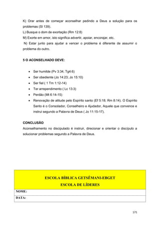 171
K) Orar antes de começar aconselhar pedindo a Deus a solução para os
problemas (Sl 139).
L) Busque o dom de exortação (Rm 12:8)
M) Exorte em amor, isto significa advertir, apoiar, encorajar, etc.
N) Estar junto para ajudar a vencer o problema é diferente de assumir o
problema do outro.
5 O ACONSELHADO DEVE:
 Ser humilde (Pv 3:34; Tg4:6)
 Ser obediente (Jo 14:23; Jo 15:10)
 Ser fiel ( 1 Tm 1:12-14)
 Ter arrependimento ( Lc 13:3)
 Perdão (Mt 6:14-15)
 Renovação de atitude pelo Espírito santo (Ef 5:18; Rm 8:14). O Espírito
Santo é o Consolador, Conselheiro e Ajudador, Aquele que convence e
instrui segundo a Palavra de Deus ( Jo 11:15-17).
CONCLUSÃO
Aconselhamento no discipulado é instruir, direcionar e orientar o discípulo a
solucionar problemas segundo a Palavra de Deus.
ESCOLA BÍBLICA GETSÊMANI-EBGET
ESCOLA DE LÍDERES
NOME:
DATA:
 