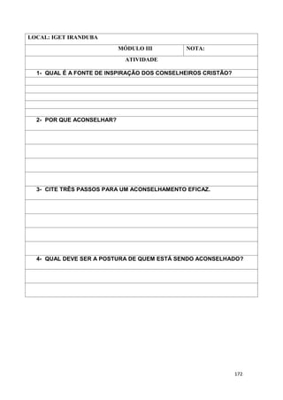 172
LOCAL: IGET IRANDUBA
MÓDULO III NOTA:
ATIVIDADE
1- QUAL É A FONTE DE INSPIRAÇÃO DOS CONSELHEIROS CRISTÃO?
2- POR QUE ACONSELHAR?
3- CITE TRÊS PASSOS PARA UM ACONSELHAMENTO EFICAZ.
4- QUAL DEVE SER A POSTURA DE QUEM ESTÁ SENDO ACONSELHADO?
 