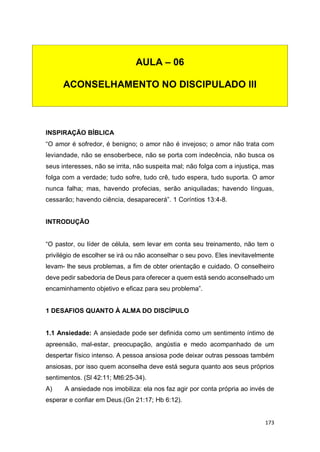 173
INSPIRAÇÃO BÍBLICA
“O amor é sofredor, é benigno; o amor não é invejoso; o amor não trata com
leviandade, não se ensoberbece, não se porta com indecência, não busca os
seus interesses, não se irrita, não suspeita mal; não folga com a injustiça, mas
folga com a verdade; tudo sofre, tudo crê, tudo espera, tudo suporta. O amor
nunca falha; mas, havendo profecias, serão aniquiladas; havendo línguas,
cessarão; havendo ciência, desaparecerá”. 1 Coríntios 13:4-8.
INTRODUÇÃO
“O pastor, ou líder de célula, sem levar em conta seu treinamento, não tem o
privilégio de escolher se irá ou não aconselhar o seu povo. Eles inevitavelmente
levam- lhe seus problemas, a fim de obter orientação e cuidado. O conselheiro
deve pedir sabedoria de Deus para oferecer a quem está sendo aconselhado um
encaminhamento objetivo e eficaz para seu problema”.
1 DESAFIOS QUANTO À ALMA DO DISCÍPULO
1.1 Ansiedade: A ansiedade pode ser definida como um sentimento íntimo de
apreensão, mal-estar, preocupação, angústia e medo acompanhado de um
despertar físico intenso. A pessoa ansiosa pode deixar outras pessoas também
ansiosas, por isso quem aconselha deve está segura quanto aos seus próprios
sentimentos. (Sl 42:11; Mt6:25-34).
A) A ansiedade nos imobiliza: ela nos faz agir por conta própria ao invés de
esperar e confiar em Deus.(Gn 21:17; Hb 6:12).
AULA – 06
ACONSELHAMENTO NO DISCIPULADO III
 