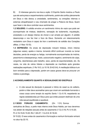 174
B) O interesse genuíno nos leva a ação: O Espírito Santo mostrou a Paulo
que ele seria preso e experimentaria o sofrimento, porém ele confiou plenamente
em Deus e não deixou a ansiedade, sentimentos, ou emoções internas e
externas atrapalhassem o seu chamado de pregar a Palavra de Deus. Quem
quer fazer o ide deve controlar seus sentimentos.
1.2 SOLIDÃO: A solidão envolve um sentimento íntimo de vazio que pode ser
acompanhado de tristeza, desânimo, sensação de isolamento, inquietação,
ansiedade e um desejo intenso de chorar e ser amado por alguém. A solidão
desencoraja e nos faz tirar o foco de Deus. Somente um relacionamento
verdadeiro com Deus é capaz de tirar o sentimento de solidão dos Corações
aflitos. (1 Reis 19;10).
1.3 DEPRESÃO: Os sinais de depressão incluem tristeza, choro intenso
(algumas vezes), apatia e inercia, tornando difícil continuar vivendo ou tomar
decisões, perda de energia ou fadiga, normalmente acompanhadas de insônia,
pessimismo e desesperança, medo, autoconceito negativo, sentimento de culpa,
vergonha, desinteresse pelo trabalho, sexo, perda de espontaneidade, etc. Às
vezes, na vida de vários líderes a depressão se manifesta após grandes
realizações espirituais. (1 Rs 19:3; Jz 15:18; Sl 42:5-6). A meditação bíblica é um
bom remédio para a depressão, porém em casos graves deve-se procurar um
médico e psicólogo.
2 ACONSELHAMENTO QUANTO A SEXUALIDADE DO DISCÍPULO
 A vida sexual do discípulo é pessoal e íntimo do casal ou do solteiro,
porém o líder deve aconselhar para que vivam em santidade honrando o
vosso corpo como templo do espírito Santo 1 Co 6:19, respeitando as
regras estabelecidas por Deus para que então possam desfrutar de uma
vida sexual equilibrada e saudável.
2.1 SEXO FORADO CASAMENTO: (Gn 1:31) Somos
santuários de Deus, a parte mais interna onde Deus Habita, por isso devemos
nos abster de relações sexuais antes do casamento (1 Co 3:16; Pv 5:15-20;
Pv 2:16-19;At 15:20; Rm 1:26-27; 1 Co 6:9; Sl 18:24;
Sl 15:22). O sexo antes do casamento é fornicação e nenhum fornicador entrará
no céus Ap 22:15.
 