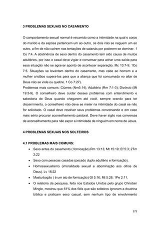 175
3 PROBLEMAS SEXUAIS NO CASAMENTO
O comportamento sexual normal é resumido como a intimidade na qual o corpo
do marido e da esposa pertencem um ao outro, os dois não se neguem um ao
outro, a fim de não caírem nas tentações de satanás por poderem se dominar. 1
Co 7:4. A abstinência de sexo dentro do casamento tem sido causa de muitos
adultérios, por isso o casal deve vigiar e conversar para achar uma saída para
essa situação não se agravar aponto de acontecer separação. Mc 10:7-9; 1Co
7:5. Situações se levantam dentro do casamento, mas cabe ao homem e a
mulher cristãos supera-los para que a aliança que foi consumada no altar de
Deus não se viole ou quebre. 1 Co 7:27).
Problemas mais comuns: Ciúmes (Nm5:14); Adultério (Rm 7:1-3); Divórcio (Mt
19:3-9). O conselheiro deve cuidar desses problemas com entendimento e
sabedoria de Deus quando chegarem até você, sempre orando para ter
discernimento, o conselheiro não deve se meter na intimidade do casal se não
for solicitado. O casal deve resolver seus problemas conversando e em caso
mais sério procurar aconselhamento pastoral. Deve haver sigilo nas conversas
de aconselhamento para não expor a intimidade de ninguém em nome de Jesus.
4 PROBLEMAS SEXUAIS NOS SOLTEIROS
4.1 PROBLEMAS MAIS COMUNS:
 Sexo antes do casamento ( fornicação).Rm 13:13; Mt 15:19; Ef 5:3; 2Tm
2:22
 Sexo com pessoas casadas (pecado duplo adultério e fornicação).
 Homossexualismo (imoralidade sexual e abominação aos olhos de
Deus). Lv 18:22
 Masturbação ( é um ato de fornicação) Gl 5:16; Mt 5:28; 1Pe 2:11.
 O relatoria da pesquisa, feita nos Estados Unidos pelo grupo Christian
Mingle, mostrou que 61% dos fiéis que são solteiros ignoram a doutrina
bíblica e praticam sexo casual, sem nenhum tipo de envolvimento
 