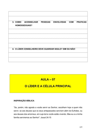177
INSPIRAÇÃO BÍBLICA
“Se, porém, não agrada a vocês servir ao Senhor, escolham hoje a quem irão
servir, se aos deuses que os seus antepassados serviram além do Eufrates, ou
aos deuses dos amorreus, em cuja terra vocês estão vivendo. Mas eu e a minha
família serviremos ao Senhor". Josué 24:15
3- COMO ACONSELHAR PESSOAS ENVOLVIDAS COM PRATICAS
HOMOSSEXUAIS?
4- O LÍDER CONSELHEIRO DEVE GUARDAR SIGILO? SIM OU NÃO!
AULA – 07
O LÍDER E A CÉLULA PRINCIPAL
 
