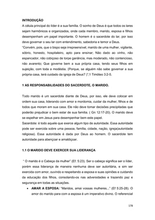 178
INTRODUÇÃO
A célula principal do líder é a sua família. O sonho de Deus é que todos os lares
sejam harmônicos e organizados, onde cada membro, marido, esposa e filhos
desempenham um papel importante. O homem é o sacerdote do lar, por isso
deve governar o seu lar com entendimento, sabedoria e temor a Deus.
“Convém, pois, que o bispo seja irrepreensível, marido de uma mulher, vigilante,
sóbrio, honesto, hospitaleiro, apto para ensinar; Não dado ao vinho, não
espancador, não cobiçoso de torpe ganância, mas moderado, não contencioso,
não avarento; Que governe bem a sua própria casa, tendo seus filhos em
sujeição, com toda a modéstia. (Porque, se alguém não sabe governar a sua
própria casa, terá cuidado da igreja de Deus? )”;1 Timóteo 3:2-5.
1 AS RESPONSABILIDADES DO SACERDOTE, O MARIDO.
Todo marido é um sacerdote diante de Deus, por isso, ele deve colocar em
ordem sua casa, liderando com amor e mordomia, cuidar da mulher, filhos e de
todos que moram em sua casa. Ele não deve tomar decisões precipitadas que
poderão prejudicar o bem estar de sua família. ( Gn 12:17-20). O marido deve
se espelhar em Jesus para desempenhar bem este papel.
Sacerdote: é todo aquele que exerce algum tipo de autoridade. Essa autoridade
pode ser exercida sobre uma pessoa, família, cidade, nação, igreja(autoridade
religiosa). Essa autoridade é dada por Deus ao homem. O sacerdote tem
autoridade para abençoar e amaldiçoar.
1.1 O MARIDO DEVE EXERCER SUA LIDERANÇA
“ O marido é o Cabeça da mulher” (Ef. 5:23). Ser o cabeça significa ser o líder,
porém essa liderança de maneira nenhuma deve ser autoritária, e sim ser
exercida com amor, ouvindo e respeitando a esposa e suas opiniões e cuidando
da educação dos filhos, consolando-os nas adversidades e trazendo paz e
segurança em todas as situações.
 AMAR A ESPOSA: “Maridos, amai vossas mulheres...” (Ef 5:25-28). O
amor do marido para com a esposa é um imperativo divino. O referencial
 