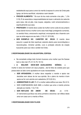 179
estabelecido aqui para o amor do marido à esposa é o amor de Cristo pela
Igreja, de forma sacrificial, voluntaria e sem desistir
 PROVER ALIMENTO: “ Do suor do teu rosto comerás o teu pão...” ( Gn
3:19). É do sacerdote a responsabilidade de trazer o alimento de cada dia
para casa, não só pão, mas roupas, calçados, nutrir emocionalmente e
espiritualmente sua casa.
 PROTEGER: O marido deve cuidar da mulher como cuida do seu próprio
corpo dando honra a mulher como vaso mais frágil, protegendo e amando,
no sentido físico, emocional e espiritual, encorajando ela e fazendo com
que se sinta segura ao seu lado. (1 Pe 3:7; Ef 5:28).
 SER EXEMPLO DO CARÁTER DE DEUS: O marido deve
assumir o papel de líder espiritual, estando aberto para reconciliações e
reconstruções, ministrar perdão, cura e proteção através da oração
buscando para sua vida o caráter de Cristo.
2 RESPONSABILIDADE DA ADJUNTORA, ESPOSA
 Na sociedade antiga todo homem buscava uma mulher que lhe fizesse
bem e não mal ( Pv 31:12; Pv 19:13)
 A MULHER DEVE SER AUXILIADORA IDÔNEA: a
mulher é sócia do homem em seus projetos , ela foi feita da costela para que
possa estar ao lado como ajudadora em suas necessidades.
 SER APOIADORA: A mulher deve respeitar o marido e apoia nas
decisões sem deixar de ter sua opinião. Se o plano do marido é bom
apoie se for ruim advirta com sabedoria.( Ef 5:22-33.).
 ADMINISTRAR O LAR: Pv 31 a mulher sabia edifica sua casa. Rm 8:14.
 SER COMPANHEIRA QUE AMA: a mulher que ama o marido prioriza
atenção ao marido. 1 Co 7:34.
 SER REFLEXO DO AMOR DE DEUS: Jo 4:19-
21 demonstra que Deus nos amou primeiro e devemos ser reflexo deste
amor em casa com o marido e filhos.
3 RESPONSABILIDADE DOS FILHOS
 