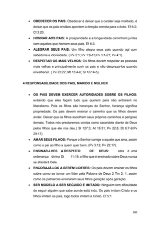 180
 OBEDECER OS PAIS: Obedecer é deixar que o caráter seja moldado, é
deixar que os pais cristãos apontem a direção correta para o êxito. Ef 6:2;
Cl 3:20.
 HONRAR AOS PAIS: A prosperidade e a longevidade caminham juntas
com aqueles que honram seus pais. Ef 6:3.
 ALEGRAR SEUS PAIS: Um filho alegra seus pais quando agi com
sabedoria e idoneidade. ( Pv 2:1; Pv 1:8-15;Pv 3:1-21; Pv 4:1).
 RESPEITAR OS MAIS VELHOS: Os filhos devem respeitar as pessoas
mais velhas e principalmente ouvir os pais e não despreza-los quando
envelhecer. ( Pv 23:22; Mt 15:4-6; Sl 127:4-5).
4 RESPONSABILIDADE DOS PAIS, MARIDO E MULHER
 OS PAIS DEVEM EXERCER AUTORIDADES SOBRE OS FILHOS:
evitando que eles façam tudo que querem para não entrarem no
liberalismo. Pois os filhos são heranças do Senhor, herança significa
propriedade. Os pais devem ensinar o caminho que os filhos devem
andar. Deixar que os filhos escolham seus próprios caminhos é perigoso
demais. Todos nós prestaremos contas como sacerdote diante de Deus
pelos filhos que ele nos deu.( Sl 127:3; At 16:31; Pv 22:6; Dt 6:7-9;Pv
29:17)
 AMAR SEUS FILHOS: Porque o Senhor corrige o aquele que ama, assim
como o pai ao filho a quem quer bem. (Pv 3:12; Pv 22:17).
 ENSINAR-LHES A RESPEITO DE DEUS: esta é uma
ordenança divina Dt 11:19. o filho que é ensinado sobre Deus nunca
se afastará Dele.
 ENCORAJÁ-LOS A SEREM LIDERES: Os pais devem ensinar os filhos
sobre como se tornar um líder pela Palavra de Deus 2 Tm 2: 1, assim
como os patriarcas ensinaram seus filhos geração após geração.
 SER MODELO A SER SEGUIDO E IMITADO: Ninguém tem dificuldade
de seguir alguém que sabe aonde está indo. Os pais imitam Cristo e os
filhos imitam os pais, logo todos imitam a Cristo. Ef 5:1
 