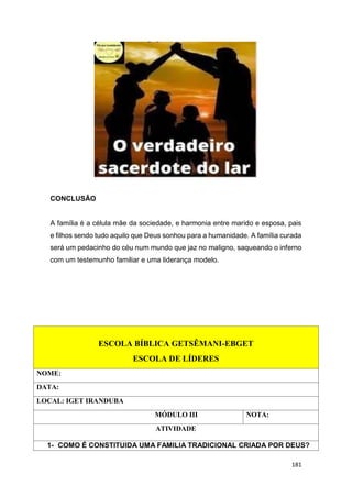 181
CONCLUSÃO
A família é a célula mãe da sociedade, e harmonia entre marido e esposa, pais
e filhos sendo tudo aquilo que Deus sonhou para a humanidade. A família curada
será um pedacinho do céu num mundo que jaz no maligno, saqueando o inferno
com um testemunho familiar e uma liderança modelo.
ESCOLA BÍBLICA GETSÊMANI-EBGET
ESCOLA DE LÍDERES
NOME:
DATA:
LOCAL: IGET IRANDUBA
MÓDULO III NOTA:
ATIVIDADE
1- COMO É CONSTITUIDA UMA FAMILIA TRADICIONAL CRIADA POR DEUS?
 