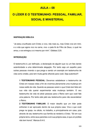 183
INSPIRAÇÃO BÍBLICA
“Já estou crucificado com Cristo; e vivo, não mais eu, mas Cristo vive em mim;
e a vida que agora vivo na carne, vivo- a pela fé do Filho de Deus, o qual me
amou, e se entregou a si mesmo por mim”. Gálatas 2:20.
INTRODUÇÃO
O testemunho é, por definição, a declaração de alguém que viu um fato dando
autenticidade a uma determinada alegação. Por tanto seja um espelho para
outras pessoas vivendo o que prega e sendo um exemplo em testemunha de
vida como cristão, pois tem muita gente olhando para você. Seja autentico!!!
1 TESTEMUNHO PESSOAL: Devemos estabelecer o testemunho de
Cristo em nossas vidas a fim de vivermos plenamente uma mudança em
nosso estilo de vida. Quando as pessoas verem o que Cristo tem feito em
sua vida vão querer experimentar esta mudança também. O seu
testemunho de vida irá atrair pessoas para o Reino sem que você fale
uma palavra. Por tanto zele pelo seu testemunho para não escandalizar
o Reino.
2 TESTEMUNHO FAMILIAR: O maior desafio que um líder pode
enfrentar é ser aprovado dentro de sua própria casa. Viva o que você
prega na igreja, na célula, no trabalho, e principalmente em casa, pois
através de seu testemunho sua família se renderá a Cristo. “Só em sua
própria terra, entre seus parentes e em sua própria casa, é que um profeta
não tem honra". Marcos 6:4-5.
AULA – 08
O LÍDER E O TESTEMUNHO: PESSOAL, FAMILIAR,
SOCIAL E MINISTERIAL
 