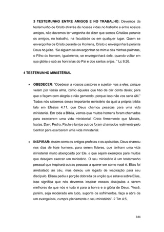 184
3 TESTEMUNHO ENTRE AMIGOS E NO TRABALHO: Devemos da
testemunho de Cristo através de nossas vidas no trabalho e entre nossos
amigos, não devemos ter vergonha de dizer que somos Cristãos perante
os amigos, no trabalho, na faculdade ou em qualquer lugar. Quem se
envergonha de Cristo perante os Homens, Cristo o envergonhará perante
Deus no juízo. “Se alguém se envergonhar de mim e das minhas palavras,
o Filho do homem, igualmente, se envergonhará dele, quando voltar em
sua glória e sob as honrarias do Pai e dos santos anjos. ” Lc 9:26.
4 TESTEMUNHO MINISTÉRIAL
 OBEDECER: “Obedecei a vossos pastores e sujeitai- vos a eles; porque
velam por vossa alma, como aqueles que hão de dar conta delas; para
que o façam com alegria e não gemendo, porque isso não vos seria útil.”
Todos nós sabemos desse importante ministério do qual a própria bíblia
fala em Efésios 4.11, que Deus chamou pessoas para uma vida
ministerial. Em toda a Bíblia, vemos que muitos homens foram chamados
para exercerem uma vida ministerial. Creio firmemente que Moisés,
Isaías, Davi, Pedro, Paulo e tantos outros foram chamados realmente pelo
Senhor para exercerem uma vida ministerial.
 INSPIRAR: Assim como os antigos profetas e os apóstolos, Deus chamou
nos dias de hoje homens, para serem líderes, que tenham uma vida
ministerial muito abençoada por Ele, e que sejam exemplos para muitos
que desejam exercer um ministério. O seu ministério é um testemunho
pessoal que inspirará outras pessoas a querer ser como você é. Elias foi
arrebatado ao céu, mas deixou um legado de inspiração para seu
discípulo. Elizeu pediu a porção dobrada da unção que estava sobre Elias,
isso significa que nós devemos inspirar nossos discípulos a serem
melhores do que nós e tudo é para a honra e a glória de Deus. “Você,
porém, seja moderado em tudo, suporte os sofrimentos, faça a obra de
um evangelista, cumpra plenamente o seu ministério”. 2 Tm 4:5.
 