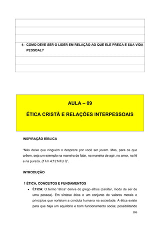 186
INSPIRAÇÃO BÍBLICA
“Não deixe que ninguém o despreze por você ser jovem. Mas, para os que
crêem, seja um exemplo na maneira de falar, na maneira de agir, no amor, na fé
e na pureza. (1Tm 4:12 NTLH)”.
INTRODUÇÃO
1 ÉTICA, CONCEITOS E FUNDAMENTOS
 ÉTICA: O termo “ética” deriva do grego ethos (caráter, modo de ser de
uma pessoa). Em síntese ética e um conjunto de valores morais e
princípios que norteiam a conduta humana na sociedade. A ética existe
para que haja um equilíbrio e bom funcionamento social, possibilitando
4- COMO DEVE SER O LIDER EM RELAÇÃO AO QUE ELE PREGA E SUA VIDA
PESSOAL?
AULA – 09
ÉTICA CRISTÃ E RELAÇÕES INTERPESSOAIS
 