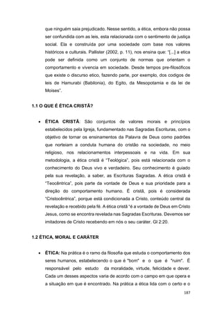 187
que ninguém saia prejudicado. Nesse sentido, a ética, embora não possa
ser confundida com as leis, esta relacionada com o sentimento de justiça
social. Ela e construída por uma sociedade com base nos valores
históricos e culturais. Pallister (2002, p. 11), nos ensina que: “[...] a etica
pode ser definida como um conjunto de normas que orientam o
comportamento e vivencia em sociedade. Desde tempos pre-filosóficos
que existe o discurso etico, fazendo parte, por exemplo, dos codigos de
leis de Hamurabi (Babilonia), do Egito, da Mesopotamia e da lei de
Moises”.
1.1 O QUE É ÉTICA CRISTÃ?
 ÉTICA CRISTÃ: São conjuntos de valores morais e princípios
estabelecidos pela Igreja, fundamentado nas Sagradas Escrituras, com o
objetivo de tornar os ensinamentos da Palavra de Deus como padrões
que norteiam a conduta humana do cristão na sociedade, no meio
religioso, nos relacionamentos interpessoais e na vida. Em sua
metodologia, a ética cristã é “Teológica”, pois está relacionada com o
conhecimento do Deus vivo e verdadeiro. Seu conhecimento é guiado
pela sua revelação, a saber, as Escrituras Sagradas. A ética cristã é
“Teocêntrica”, pois parte da vontade de Deus e sua prioridade para a
direção do comportamento humano. É cristã, pois é considerada
“Cristocêntrica”, porque está condicionada a Cristo, conteúdo central da
revelação e recebido pela fé. A ética cristã “é a vontade de Deus em Cristo
Jesus, como se encontra revelada nas Sagradas Escrituras. Devemos ser
imitadores de Cristo recebendo em nós o seu caráter. Gl 2:20.
1.2 ÉTICA, MORAL E CARÁTER
 ÉTICA: Na prática é o ramo da filosofia que estuda o comportamento dos
seres humanos, estabelecendo o que é "bom" e o que é "ruim". É
responsável pelo estudo da moralidade, virtude, felicidade e dever.
Cada um desses aspectos varia de acordo com o campo em que opera e
a situação em que é encontrado. Na prática a ética lida com o certo e o
 
