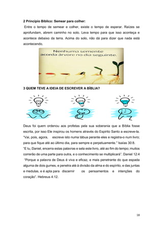 18
2 Princípio Bíblico: Semear para colher:
Entre o tempo de semear e colher, existe o tempo de esperar. Raízes se
aprofundam, abrem caminho no solo. Leva tempo para que isso aconteça e
acontece debaixo da terra. Acima do solo, não dá para dizer que nada está
acontecendo.
3 QUEM TEVE A IDEIA DE ESCREVER A BÍBLIA?
Deus foi quem ordenou aos profetas pela sua soberania que a Bíblia fosse
escrita, por isso Ele inspirou os homens através do Espirito Santo a escreve-la.
“Vai, pois, agora, escreve isto numa tábua perante eles e registra-o num livro;
para que fique até ao último dia, para sempre e perpetuamente.” Isaías 30:8.
“E tu, Daniel, encerra estas palavras e sela este livro, até ao fim do tempo; muitos
correrão de uma parte para outra, e o conhecimento se multiplicará”. Daniel 12:4
“Porque a palavra de Deus é viva e eficaz, e mais penetrante do que espada
alguma de dois gumes, e penetra até à divisão da alma e do espírito, e das juntas
e medulas, e é apta para discernir os pensamentos e intenções do
coração”. Hebreus 4:12.
 