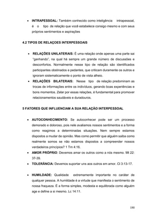 190
 INTRAPESSOAL: Também conhecido como inteligência intrapessoal,
é o tipo de relação que você estabelece consigo mesmo e com seus
próprios sentimentos e aspirações
4.2 TIPOS DE RELAÇOES INTERPESSOAIS
 RELAÇÕES UNILATERAIS: É uma relação onde apenas uma parte sai
“ganhando”, na qual há sempre um grande número de discussões e
desconfortos. Normalmente nesse tipo de relação são identificados
participantes obstinados e pedantes, que criticam duramente os outros e
ignoram sistematicamente o ponto de vista alheio.
 RELAÇÕES BILATERAIS: Nesse tipo de relação predominam as
trocas de informações entre os indivíduos, gerando boas experiências e
bons momentos. Zelar por essas relações, é fundamental para promover
relacionamentos saudáveis e duradouros.
5 FATORES QUE INFLUENCIAM A SUA RELAÇÃO INTERPESSOAL
 AUTOCONHECIMENTO: Se autoconhecer pode ser um processo
demorado e doloroso, pois nele avaliamos nossos sentimentos e a forma
como reagimos a determinadas situações. Nem sempre estamos
dispostos a mudar de opinião. Mas como permitir que alguém saiba como
realmente somos se não estamos dispostos a compreender nossos
verdadeiros princípios? 1 Tm 4:16.
 AMOR PRÓPRIO: Devemos amar os outros como a nós mesmo. Mt 22:
37-39.
 TOLERÂNCIA: Devemos suportar uns aos outros em amor. Cl 3:13-17.
 HUMILDADE: Qualidade extremamente importante no caráter de
qualquer pessoa. A humildade é a virtude que manifesta o sentimento de
nossa fraqueza. É a forma simples, modesta e equilibrada como alguém
age e define a si mesmo. Lc 14:11.
 