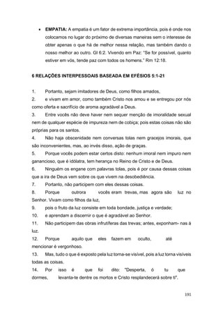 191
 EMPATIA: A empatia é um fator de extrema importância, pois é onde nos
colocamos no lugar do próximo de diversas maneiras sem o interesse de
obter apenas o que há de melhor nessa relação, mas também dando o
nosso melhor ao outro. Gl 6:2. Vivendo em Paz: “Se for possível, quanto
estiver em vós, tende paz com todos os homens.” Rm 12:18.
6 RELAÇÕES INTERPESSOAIS BASEADA EM EFÉSIOS 5:1-21
1. Portanto, sejam imitadores de Deus, como filhos amados,
2. e vivam em amor, como também Cristo nos amou e se entregou por nós
como oferta e sacrifício de aroma agradável a Deus.
3. Entre vocês não deve haver nem sequer menção de imoralidade sexual
nem de qualquer espécie de impureza nem de cobiça; pois estas coisas não são
próprias para os santos.
4. Não haja obscenidade nem conversas tolas nem gracejos imorais, que
são inconvenientes, mas, ao invés disso, ação de graças.
5. Porque vocês podem estar certos disto: nenhum imoral nem impuro nem
ganancioso, que é idólatra, tem herança no Reino de Cristo e de Deus.
6. Ninguém os engane com palavras tolas, pois é por causa dessas coisas
que a ira de Deus vem sobre os que vivem na desobediência.
7. Portanto, não participem com eles dessas coisas.
8. Porque outrora vocês eram trevas, mas agora são luz no
Senhor. Vivam como filhos da luz,
9. pois o fruto da luz consiste em toda bondade, justiça e verdade;
10. e aprendam a discernir o que é agradável ao Senhor.
11. Não participem das obras infrutíferas das trevas; antes, exponham- nas à
luz.
12. Porque aquilo que eles fazem em oculto, até
mencionar é vergonhoso.
13. Mas, tudo o que é exposto pela luz torna-se visível, pois a luz torna visíveis
todas as coisas.
14. Por isso é que foi dito: "Desperta, ó tu que
dormes, levanta-te dentre os mortos e Cristo resplandecerá sobre ti".
 