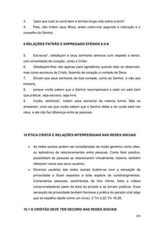 193
3. "para que tudo te corra bem e tenhas longa vida sobre a terra".
4. Pais, não irritem seus filhos; antes criem-nos segundo a instrução e o
conselho do Senhor.
9 RELAÇÕES PATRÃO E ENPREGADO EFÉSIOS 6:5-9
5. Escravos*, obedeçam a seus senhores terrenos com respeito e temor,
com sinceridade de coração, como a Cristo.
6. Obedeçam-lhes não apenas para agradá-los quando eles os observam,
mas como escravos de Cristo, fazendo de coração a vontade de Deus.
7. Sirvam aos seus senhores de boa vontade, como ao Senhor, e não aos
homens,
8. porque vocês sabem que o Senhor recompensará a cada um pelo bem
que praticar, seja escravo, seja livre.
9. Vocês, senhores*, tratem seus escravos da mesma forma. Não os
ameacem, uma vez que vocês sabem que o Senhor deles e de vocês está nos
céus, e ele não faz diferença entre as pessoas.
10 ÉTICA CRISTÃ E RELAÇÕES INTERPESSOAIS NAS REDES SOCIAIS
 As redes sociais podem ser consideradas de modo genérico como sites,
ou aplicativos de relacionamentos entre pessoas. Como fator positivo,
possibilitam às pessoas se relacionarem virtualmente; todavia, também
oferecem riscos aos seus usuários.
 Diversos usuários das redes sociais iludem-se com a sensação de
privacidade e ficam expostos a toda espécie de constrangimentos.
Comentários pessoais, sentimentos de foro íntimo, fotos e vídeos
comprometedores saem da área do privado e se tornam públicos. Essa
sensação de privacidade também favorece a prática do pecado viral (algo
que se espalha rápido como um vírus). 2 Tm 2.22; Pv 16.28.
10.1 O CRISTÃO DEVE TER DECORO NAS REDES SOCIAIS
 