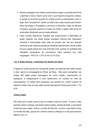 194
 Nossas postagens nas mídias sociais devem seguir o princípio de honrar
e glorificar a Deus. Assim como tudo o que fazemos enquanto cristãos.
O perigo se encontra quando as mídias sociais se apresentam como o
lugar do/a “fuxiqueiro/a”. Quem se utiliza das redes sociais para fuxicar,
deixa de pregar o Evangelho e promove a discórdia, então as ofensas
começam, gerando rupturas no Corpo de Cristo: a igreja. Não entre em
contendas infindáveis que em nada edificam.
 Fazer críticas destrutivas: Aqueles que proporcionam a difamação da
igreja, tratando nas redes sociais situações internas que interessam
somente à comunidade local, abre ao mundo, que não tem solução
nenhuma a dar, aquilo que pode ser resolvido internamente. Dá-se a ideia
de que a igreja passa por uma profunda crise, quando na realidade são
situações corriqueiras de convivência entre pessoas que nela
congregam. TITO 3:9; 1 2Tm 2:16 e 2 Tm 2:23.
10.2 A REDE SOCIAL A SERVIÇO DO REINO DE DEUS
A igreja de Cristo precisa ser consciente quanto ao potencial das redes sociais
e deve usá-la na propagação do Reino de Deus. Mas para evangelizar nas
mídias não basta postar mensagens de cunho cristão, motivacional, ou
autoajuda; é indispensável o bom testemunho do usuário na rede de
computadores. O cristão deve expressar sua opinião sim, porém usando as
palavras certas. Use as suas redes sociais para ganhar almas para Cristo. 1 Co
9:22.
CONCLUSÃO
Oh! quão bom e quão suave é que os irmãos vivam em união. É como o óleo
precioso sobre a cabeça, que desce sobre a barba, a barba de Arão, e que desce
à orla das suas vestes. Como o orvalho de Hermom, e como o que desce sobre
os montes de Sião, porque ali o Senhor ordena a bênção e a vida para sempre.
Salmos 133:1-3.
 