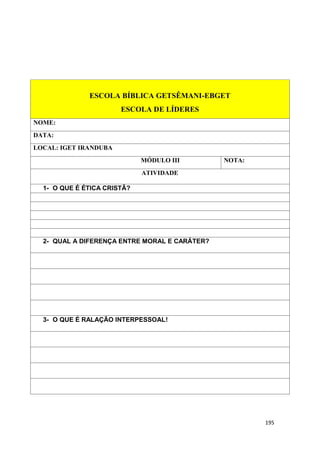 195
ESCOLA BÍBLICA GETSÊMANI-EBGET
ESCOLA DE LÍDERES
NOME:
DATA:
LOCAL: IGET IRANDUBA
MÓDULO III NOTA:
ATIVIDADE
1- O QUE É ÉTICA CRISTÃ?
2- QUAL A DIFERENÇA ENTRE MORAL E CARÁTER?
3- O QUE É RALAÇÃO INTERPESSOAL!
 