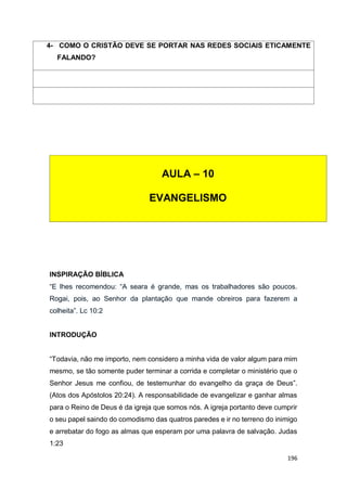 196
INSPIRAÇÃO BÍBLICA
“E lhes recomendou: “A seara é grande, mas os trabalhadores são poucos.
Rogai, pois, ao Senhor da plantação que mande obreiros para fazerem a
colheita”. Lc 10:2
INTRODUÇÃO
“Todavia, não me importo, nem considero a minha vida de valor algum para mim
mesmo, se tão somente puder terminar a corrida e completar o ministério que o
Senhor Jesus me confiou, de testemunhar do evangelho da graça de Deus”.
(Atos dos Apóstolos 20:24). A responsabilidade de evangelizar e ganhar almas
para o Reino de Deus é da igreja que somos nós. A igreja portanto deve cumprir
o seu papel saindo do comodismo das quatros paredes e ir no terreno do inimigo
e arrebatar do fogo as almas que esperam por uma palavra de salvação. Judas
1:23
4- COMO O CRISTÃO DEVE SE PORTAR NAS REDES SOCIAIS ETICAMENTE
FALANDO?
AULA – 10
EVANGELISMO
 