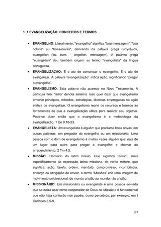 197
1 .1 EVANGELIZAÇÃO: CONCEITOS E TERMOS
 EVANGELHO: Literalmente, "evangelho" significa "boa mensagem", "boa
notícia" ou "boas-novas", derivando da palavra grega ευαγγέλιον,
euangelion (eu, bom, - angelion, mensagem). A palavra grega
"euangelion" deu também origem ao termo "evangelista" da língua
portuguesa.
 EVANGELIZAÇÃO: É o ato de comunicar o evangelho. É o ato de
evangelizar. A palavra “evangelização” indica ação, significando “pregar
o evangelho”.
 EVANGELISMO: Esta palavra não aparece no Novo Testamento. A
partícula final “ismo” denota sistema. Isso quer dizer que evangelismo
envolve princípios, métodos, estratégias, técnicas empregadas na ação
efetiva de evangelizar. O evangelismo reúne os recursos e fornece as
ferramentas de que a evangelização utiliza para realizar seu objetivo.
Pode-se dizer então que o evangelismo é a metodologia da
evangelização. 1 Co 9:16-23.
 EVANGELISTA: Um evangelista é alguém que proclama boas novas; em
outras palavras, um pregador do evangelho ou um missionário. Uma
pessoa com o dom de evangelismo é muitas vezes alguém que viaja de
um lugar para outro para pregar o evangelho e chamar ao
arrependimento. 2 Tm 4:5.
 MISSÃO: Derivado do latim missio, Que significa “envio”, mais
especificamente da expressão latina missione, do verbo mittere, que
significa: ação, tarefa, ordem, mandato, compromisso, incumbência,
encargo ou obrigação de enviar. o termo “Missões” cria uma imagem de
movimento unidirecional: do mundo cristão ao mundo não cristão.
 MISSIONÁRIO: Um missionário ou evangelista é uma pessoa enviada
que se deixa usar como cooperador de Deus na Missão e é fundamental
que não haja confusão nos papéis, como percebido, por exemplo, em I
Coríntios 3.5-9.
 